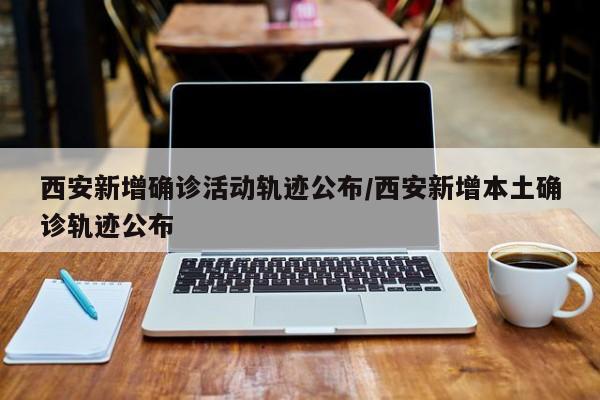 西安新增确诊活动轨迹公布/西安新增本土确诊轨迹公布