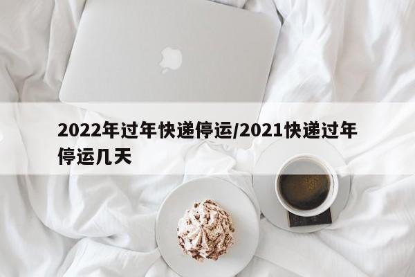 2022年过年快递停运/2021快递过年停运几天
