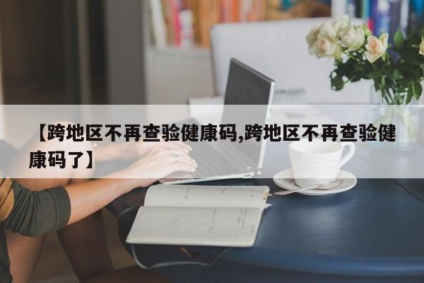 【跨地区不再查验健康码,跨地区不再查验健康码了】
