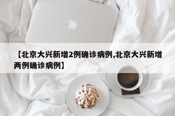 【北京大兴新增2例确诊病例,北京大兴新增两例确诊病例】