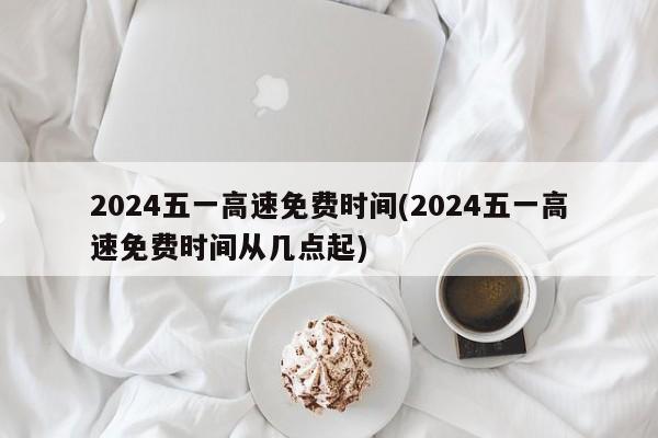 2024五一高速免费时间(2024五一高速免费时间从几点起)