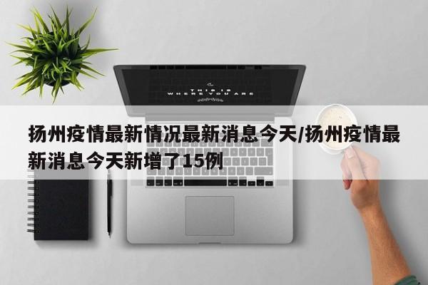 扬州疫情最新情况最新消息今天/扬州疫情最新消息今天新增了15例