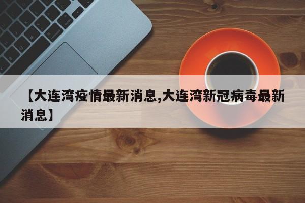 【大连湾疫情最新消息,大连湾新冠病毒最新消息】