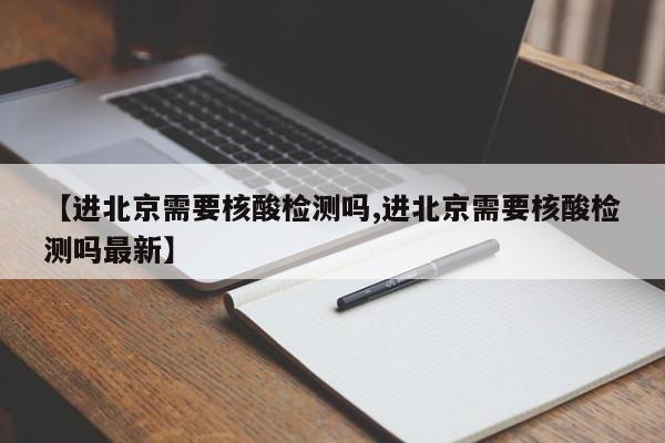 【进北京需要核酸检测吗,进北京需要核酸检测吗最新】