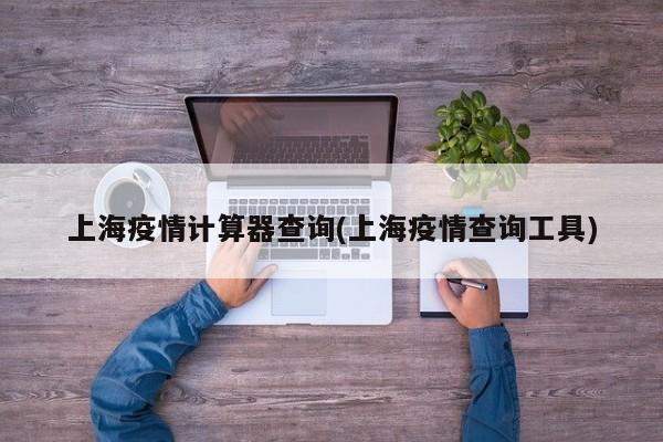 上海疫情计算器查询(上海疫情查询工具)