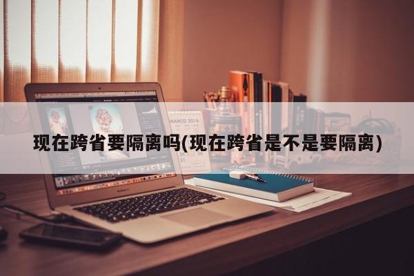 现在跨省要隔离吗(现在跨省是不是要隔离)