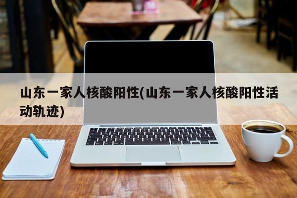 山东一家人核酸阳性(山东一家人核酸阳性活动轨迹)