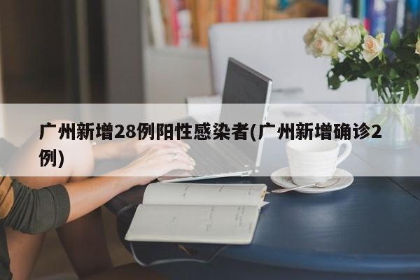广州新增28例阳性感染者(广州新增确诊2例)