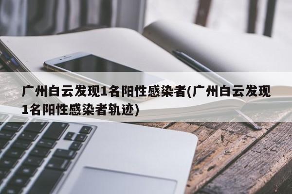 广州白云发现1名阳性感染者(广州白云发现1名阳性感染者轨迹)