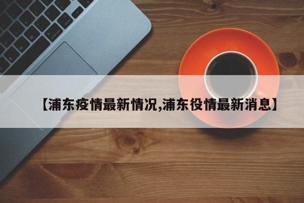 【浦东疫情最新情况,浦东役情最新消息】
