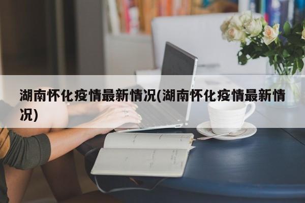 湖南怀化疫情最新情况(湖南怀化疫情最新情况)