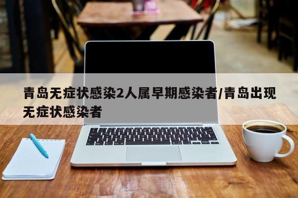 青岛无症状感染2人属早期感染者/青岛出现无症状感染者