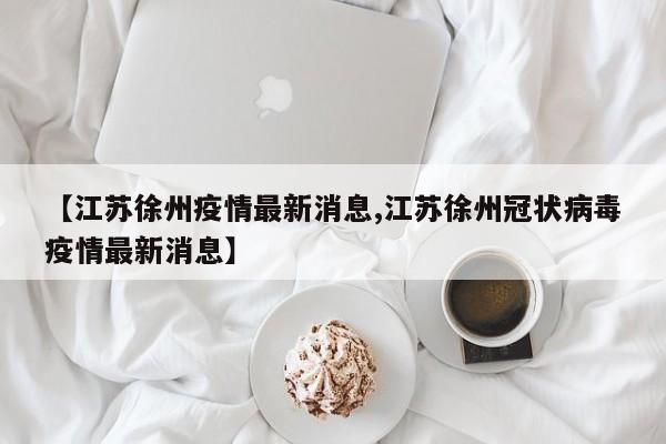 【江苏徐州疫情最新消息,江苏徐州冠状病毒疫情最新消息】