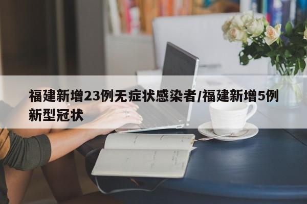 福建新增23例无症状感染者/福建新增5例新型冠状