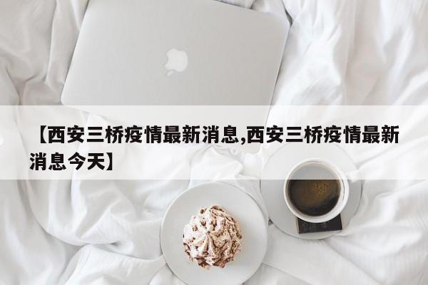 【西安三桥疫情最新消息,西安三桥疫情最新消息今天】