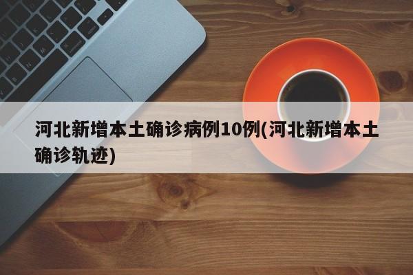河北新增本土确诊病例10例(河北新增本土确诊轨迹)