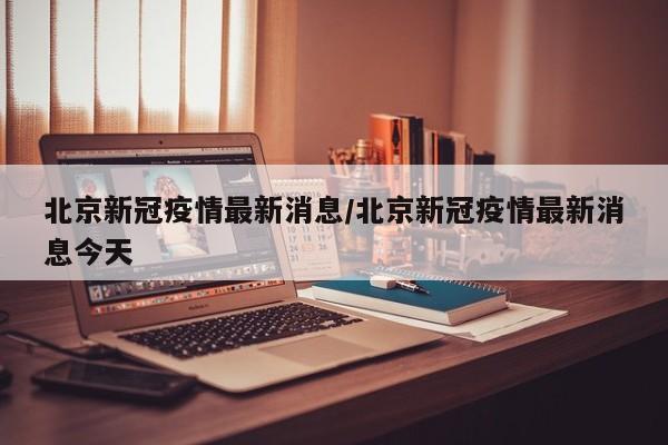 北京新冠疫情最新消息/北京新冠疫情最新消息今天