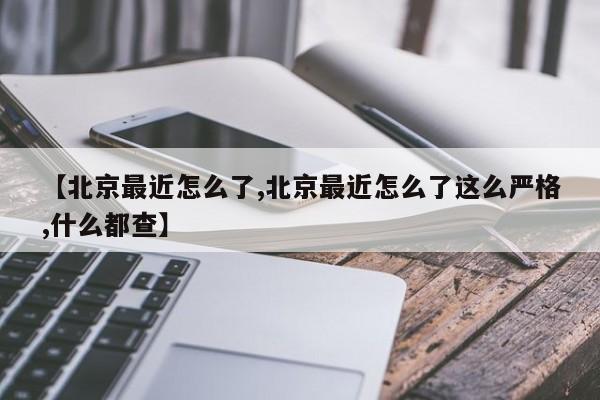 【北京最近怎么了,北京最近怎么了这么严格,什么都查】