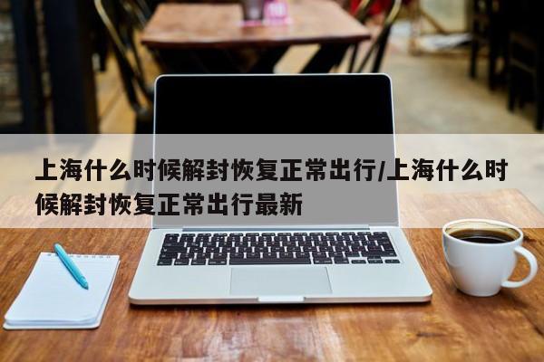 上海什么时候解封恢复正常出行/上海什么时候解封恢复正常出行最新