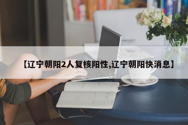 【辽宁朝阳2人复核阳性,辽宁朝阳快消息】