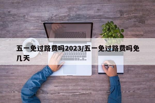 五一免过路费吗2023/五一免过路费吗免几天
