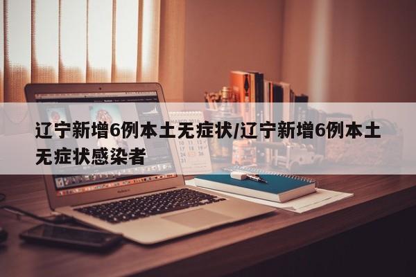 辽宁新增6例本土无症状/辽宁新增6例本土无症状感染者