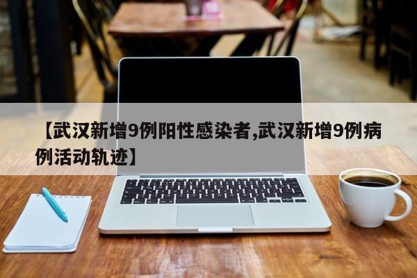 【武汉新增9例阳性感染者,武汉新增9例病例活动轨迹】