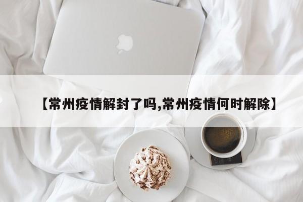 【常州疫情解封了吗,常州疫情何时解除】